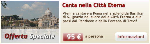 OFFERTA SPECIALE PER TUTTI I CORI
Vieni a cantare a Roma nella splendida Basilica di S. Ignazio nel cuore della Citt� Eterna a due passi dal Pantheon e dalla Fontana di Trevi!
prezzo speciale: 95,00 euro a persona